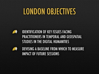LONDON OBJECTIVES

IDENTIFICATION OF KEY ISSUES FACING
PRACTITIONERS IN TEMPORAL AND GEOSPATIAL
STUDIES IN THE DIGITAL HUMANITIES
DEVISING A BASELINE FROM WHICH TO MEASURE
IMPACT OF FUTURE SESSIONS
 