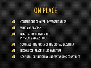 ON PLACE
CONTENTIOUS CONCEPT - DIVERGENT NEEDS
WHAT ARE PLACES?
NEGOTIATION BETWEEN THE
PHYSICAL AND ABSTRACT
SOUTHALL - THE PERILS OF THE DIGITAL GAZETTEER
NICCOLUCCI - PLACES FLUID OVER TIME
SCHEIDER - DEFINITION BY UNDERSTANDING CONSTRUCT
 
