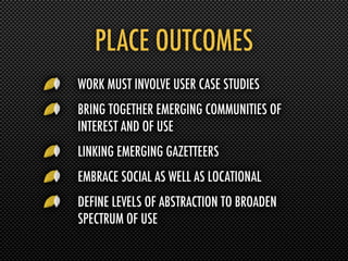 PLACE OUTCOMES
WORK MUST INVOLVE USER CASE STUDIES
BRING TOGETHER EMERGING COMMUNITIES OF
INTEREST AND OF USE
LINKING EMERGING GAZETTEERS
EMBRACE SOCIAL AS WELL AS LOCATIONAL
DEFINE LEVELS OF ABSTRACTION TO BROADEN
SPECTRUM OF USE
 