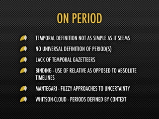 ON PERIOD
TEMPORAL DEFINITION NOT AS SIMPLE AS IT SEEMS
NO UNIVERSAL DEFINITION OF PERIOD(S)
LACK OF TEMPORAL GAZETTEERS
BINDING - USE OF RELATIVE AS OPPOSED TO ABSOLUTE
TIMELINES
MANTEGARI - FUZZY APPROACHES TO UNCERTAINTY
WHITSON-CLOUD - PERIODS DEFINED BY CONTEXT
 