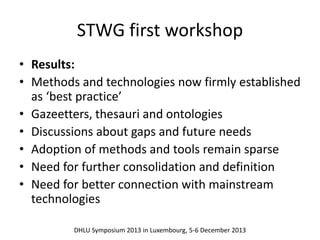 STWG first workshop 
• Results: 
• Methods and technologies now firmly established 
as ‘best practice’ 
• Gazeetters, thesauri and ontologies 
• Discussions about gaps and future needs 
• Adoption of methods and tools remain sparse 
• Need for further consolidation and definition 
• Need for better connection with mainstream 
technologies 
DHLU Symposium 2013 in Luxembourg, 5-6 December 2013 
 