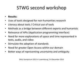 STWG second workshop 
• Results: 
• Uses of tools designed for non‐humanities research 
• Literacy about tools / Critical use of tools 
• Methods as a bridge between different experts and humanists 
• Relevance of APIs (Application programming interface) 
• Need for more explorations of space and time represented in 
texts, audio, and video 
• Stimulate the adoption of standards 
• Need for greater Open Access within our domain 
• Better ways of representing uncertainty and ambiguity 
DHLU Symposium 2013 in Luxembourg, 5-6 December 2013 
 