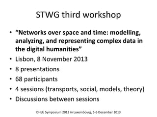 STWG third workshop 
• “Networks over space and time: modelling, 
analyzing, and representing complex data in 
the digital humanities” 
• Lisbon, 8 November 2013 
• 8 presentations 
• 68 participants 
• 4 sessions (transports, social, models, theory) 
• Discussions between sessions 
DHLU Symposium 2013 in Luxembourg, 5-6 December 2013 
 