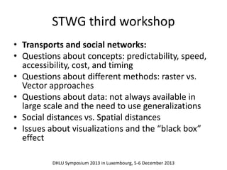 STWG third workshop 
• Transports and social networks: 
• Questions about concepts: predictability, speed, 
accessibility, cost, and timing 
• Questions about different methods: raster vs. 
Vector approaches 
• Questions about data: not always available in 
large scale and the need to use generalizations 
• Social distances vs. Spatial distances 
• Issues about visualizations and the “black box” 
effect 
DHLU Symposium 2013 in Luxembourg, 5-6 December 2013 
 