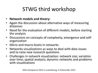STWG third workshop 
• Network models and theory: 
• Again the discussion about alternative ways of measuring 
distances 
• Need for the evaluation of different models, before starting 
the analysis 
• Discussions on concepts of complexity, emergence and self-organization 
• Micro and macro levels in networks 
• Networks visualizations as ways to deal with data issues 
and to raise new research questions 
• Challenges in network visualization: network size; variation 
over time; spatial analysis; dynamic networks and problems 
with visualizations 
DHLU Symposium 2013 in Luxembourg, 5-6 December 2013 
 