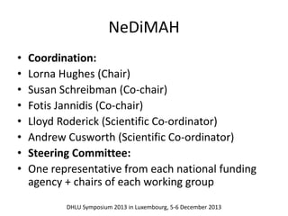 NeDiMAH 
• Coordination: 
• Lorna Hughes (Chair) 
• Susan Schreibman (Co-chair) 
• Fotis Jannidis (Co-chair) 
• Lloyd Roderick (Scientific Co-ordinator) 
• Andrew Cusworth (Scientific Co-ordinator) 
• Steering Committee: 
• One representative from each national funding 
agency + chairs of each working group 
DHLU Symposium 2013 in Luxembourg, 5-6 December 2013 
 