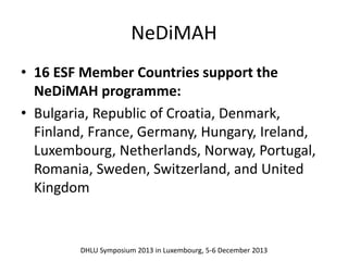 NeDiMAH 
• 16 ESF Member Countries support the 
NeDiMAH programme: 
• Bulgaria, Republic of Croatia, Denmark, 
Finland, France, Germany, Hungary, Ireland, 
Luxembourg, Netherlands, Norway, Portugal, 
Romania, Sweden, Switzerland, and United 
Kingdom 
DHLU Symposium 2013 in Luxembourg, 5-6 December 2013 
 