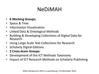 NeDiMAH 
• 6 Working Groups: 
• Space & Time 
• Information Visualisation 
• Linked Data & Ontological Methods 
• Building & Developing Collections of Digital Data for 
Research 
• Using Large-Scale Text Collections for Research 
• Scholarly Digital Editions 
• 2 Cross-team Groups: 
• Development of the ICT Methods Taxonomy 
• Impact of ICT Research Methods on Scholarly Publishing 
DHLU Symposium 2013 in Luxembourg, 5-6 December 2013 
 