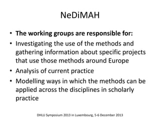 NeDiMAH 
• The working groups are responsible for: 
• Investigating the use of the methods and 
gathering information about specific projects 
that use those methods around Europe 
• Analysis of current practice 
• Modelling ways in which the methods can be 
applied across the disciplines in scholarly 
practice 
DHLU Symposium 2013 in Luxembourg, 5-6 December 2013 
 