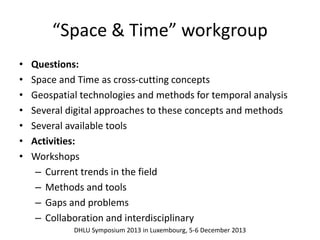 “Space & Time” workgroup 
• Questions: 
• Space and Time as cross-cutting concepts 
• Geospatial technologies and methods for temporal analysis 
• Several digital approaches to these concepts and methods 
• Several available tools 
• Activities: 
• Workshops 
– Current trends in the field 
– Methods and tools 
– Gaps and problems 
– Collaboration and interdisciplinary 
DHLU Symposium 2013 in Luxembourg, 5-6 December 2013 
 
