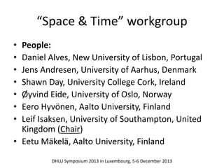 “Space & Time” workgroup 
• People: 
• Daniel Alves, New University of Lisbon, Portugal 
• Jens Andresen, University of Aarhus, Denmark 
• Shawn Day, University College Cork, Ireland 
• Øyvind Eide, University of Oslo, Norway 
• Eero Hyvönen, Aalto University, Finland 
• Leif Isaksen, University of Southampton, United 
Kingdom (Chair) 
• Eetu Mäkelä, Aalto University, Finland 
DHLU Symposium 2013 in Luxembourg, 5-6 December 2013 
 