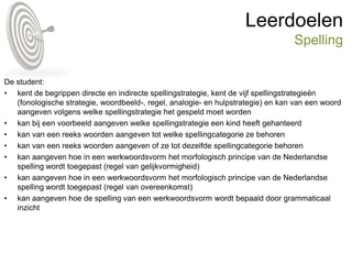 Leerdoelen
Spelling
De student:
• kent de begrippen directe en indirecte spellingstrategie, kent de vijf spellingstrategieën
(fonologische strategie, woordbeeld-, regel, analogie- en hulpstrategie) en kan van een woord
aangeven volgens welke spellingstrategie het gespeld moet worden
• kan bij een voorbeeld aangeven welke spellingstrategie een kind heeft gehanteerd
• kan van een reeks woorden aangeven tot welke spellingcategorie ze behoren
• kan van een reeks woorden aangeven of ze tot dezelfde spellingcategorie behoren
• kan aangeven hoe in een werkwoordsvorm het morfologisch principe van de Nederlandse
spelling wordt toegepast (regel van gelijkvormigheid)
• kan aangeven hoe in een werkwoordsvorm het morfologisch principe van de Nederlandse
spelling wordt toegepast (regel van overeenkomst)
• kan aangeven hoe de spelling van een werkwoordsvorm wordt bepaald door grammaticaal
inzicht
 