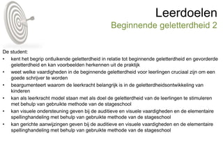 Leerdoelen
Beginnende geletterdheid 2
De student:
• kent het begrip ontluikende geletterdheid in relatie tot beginnende geletterdheid en gevorderde
geletterdheid en kan voorbeelden herkennen uit de praktijk
• weet welke vaardigheden in de beginnende geletterdheid voor leerlingen cruciaal zijn om een
goede schrijver te worden
• beargumenteert waarom de leerkracht belangrijk is in de geletterdheidsontwikkeling van
kinderen
• kan als leerkracht model staan met als doel de geletterdheid van de leerlingen te stimuleren
met behulp van gebruikte methode van de stageschool
• kan visuele ondersteuning geven bij de auditieve en visuele vaardigheden en de elementaire
spellinghandeling met behulp van gebruikte methode van de stageschool
• kan gerichte aanwijzingen geven bij de auditieve en visuele vaardigheden en de elementaire
spellinghandeling met behulp van gebruikte methode van de stageschool
 