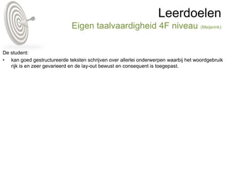 Leerdoelen
Eigen taalvaardigheid 4F niveau (Meijerink)
De student:
• kan goed gestructureerde teksten schrijven over allerlei onderwerpen waarbij het woordgebruik
rijk is en zeer gevarieerd en de lay-out bewust en consequent is toegepast.
 