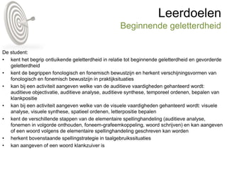 Leerdoelen
Beginnende geletterdheid
De student:
• kent het begrip ontluikende geletterdheid in relatie tot beginnende geletterdheid en gevorderde
geletterdheid
• kent de begrippen fonologisch en fonemisch bewustzijn en herkent verschijningsvormen van
fonologisch en fonemisch bewustzijn in praktijksituaties
• kan bij een activiteit aangeven welke van de auditieve vaardigheden gehanteerd wordt:
auditieve objectivatie, auditieve analyse, auditieve synthese, temporeel ordenen, bepalen van
klankpositie
• kan bij een activiteit aangeven welke van de visuele vaardigheden gehanteerd wordt: visuele
analyse, visuele synthese, spatieel ordenen, letterpositie bepalen
• kent de verschillende stappen van de elementaire spellinghandeling (auditieve analyse,
fonemen in volgorde onthouden, foneem-grafeemkoppeling, woord schrijven) en kan aangeven
of een woord volgens de elementaire spellinghandeling geschreven kan worden
• herkent bovenstaande spellingstrategie in taalgebruikssituaties
• kan aangeven of een woord klankzuiver is
 