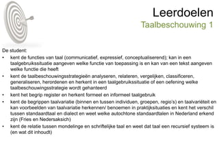 Leerdoelen
Taalbeschouwing 1
De student:
• kent de functies van taal (communicatief, expressief, conceptualiserend); kan in een
taalgebruikssituatie aangeven welke functie van toepassing is en kan van een tekst aangeven
welke functie die heeft
• kent de taalbeschouwingsstrategieën analyseren, relateren, vergelijken, classificeren,
generaliseren, herordenen en herkent in een taalgebruikssituatie of een oefening welke
taalbeschouwingsstrategie wordt gehanteerd
• kent het begrip register en herkent formeel en informeel taalgebruik
• kent de begrippen taalvariatie (binnen en tussen individuen, groepen, regio’s) en taalvariëteit en
kan voorbeelden van taalvariatie herkennen/ benoemen in praktijksituaties en kent het verschil
tussen standaardtaal en dialect en weet welke autochtone standaardtalen in Nederland erkend
zijn (Fries en Nedersaksich)
• kent de relatie tussen mondelinge en schriftelijke taal en weet dat taal een recursief systeem is
(en wat dit inhoudt)
 