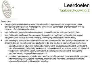 Leerdoelen
Taalbeschouwing 2
De student:
• kan uitingen beschouwen op verschillende taalkundige niveaus en aangeven of ze op
fonologisch/ orthografisch, morfologisch, syntactisch, semantisch of pragmatisch niveau
incorrect of multi-interpretabel zijn
• kent het begrip fonologie en kan aangeven hoeveel fonemen er in een woord zitten
• kent het begrip morfologie, kan een woord verdelen in morfemen en kan bij een woord
aangeven of er sprake is van vervoeging, verbuiging, afleiding of samenstelling
• kent het begrip syntaxis en kan de structuur van zinnen duiden met behulp van termen uit de
zinsontleding en woordbenoeming zoals die in de Cito eindtoets voor de Pabo voorkomen:
– woordbenoemen: lidwoord, zelfstandig naamwoord, bijvoeglijk naamwoord, werkwoord,
koppelwerkwoord, zelfstandig werkwoord, hulpwerkwoord, voorzetsel, telwoord, bijwoord,
voegwoord, persoonlijk voornwaamwoord, bezittelijk voornaamwoord, aanwijzend
voornaamwoord, vragend voornaamwoord
– zinsdelen: persoonsvorm, onderwerp, werkwoordelijk gezegd, naamwoordelijk gezegde,
naamwoordelijk deel, lijdend voorwerp, meewerkend voorwerp, voorzetselvoorwerp,
bijwoordelijke bepaling, bijvoeglijke bepaling
 