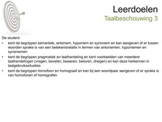 Leerdoelen
Taalbeschouwing 3
De student:
• kent de begrippen semantiek, antoniem, hyponiem en synoniem en kan aangeven of er tussen
woorden sprake is van een betekenisrelatie in termen van antoniemen, hyponiemen en
synoniemen
• kent de begrippen pragmatiek en taalhandeling en kent voorbeelden van meerdere
taalhandelingen (vragen, bevelen, beweren, beloven, dreigen) en kan deze herkennen in
taalgebruikssituaties
• kent de begrippen homofoon en homograaf en kan bij een woordpaar aangeven of er sprake is
van homofonen of homografen
 