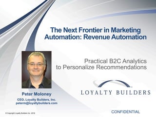 © Copyright Loyalty Builders Inc. 2016
The Next Frontier in Marketing
Automation: RevenueAutomation
Practical B2C Analytics
to Personalize Recommendations
CONFIDENTIAL
Peter Moloney
CEO, Loyalty Builders, Inc.
peterm@loyaltybuilders.com
 