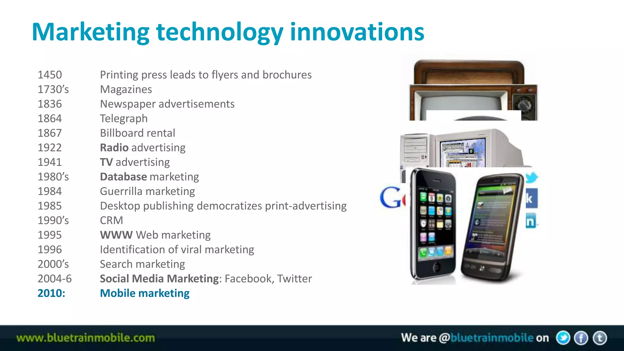Marketing technology innovations
     1450     Printing press leads to flyers and brochures
14   1730’s   Magazines
     1836     Newspaper advertisements
     1864     Telegraph
     1867     Billboard rental
     1922     Radio advertising
     1941     TV advertising
     1980’s   Database marketing
     1984     Guerrilla marketing
     1985     Desktop publishing democratizes print-advertising
     1990’s   CRM
     1995     WWW Web marketing
     1996     Identification of viral marketing
     2000’s   Search marketing
     2004-6   Social Media Marketing: Facebook, Twitter
     2010:    Mobile marketing
 