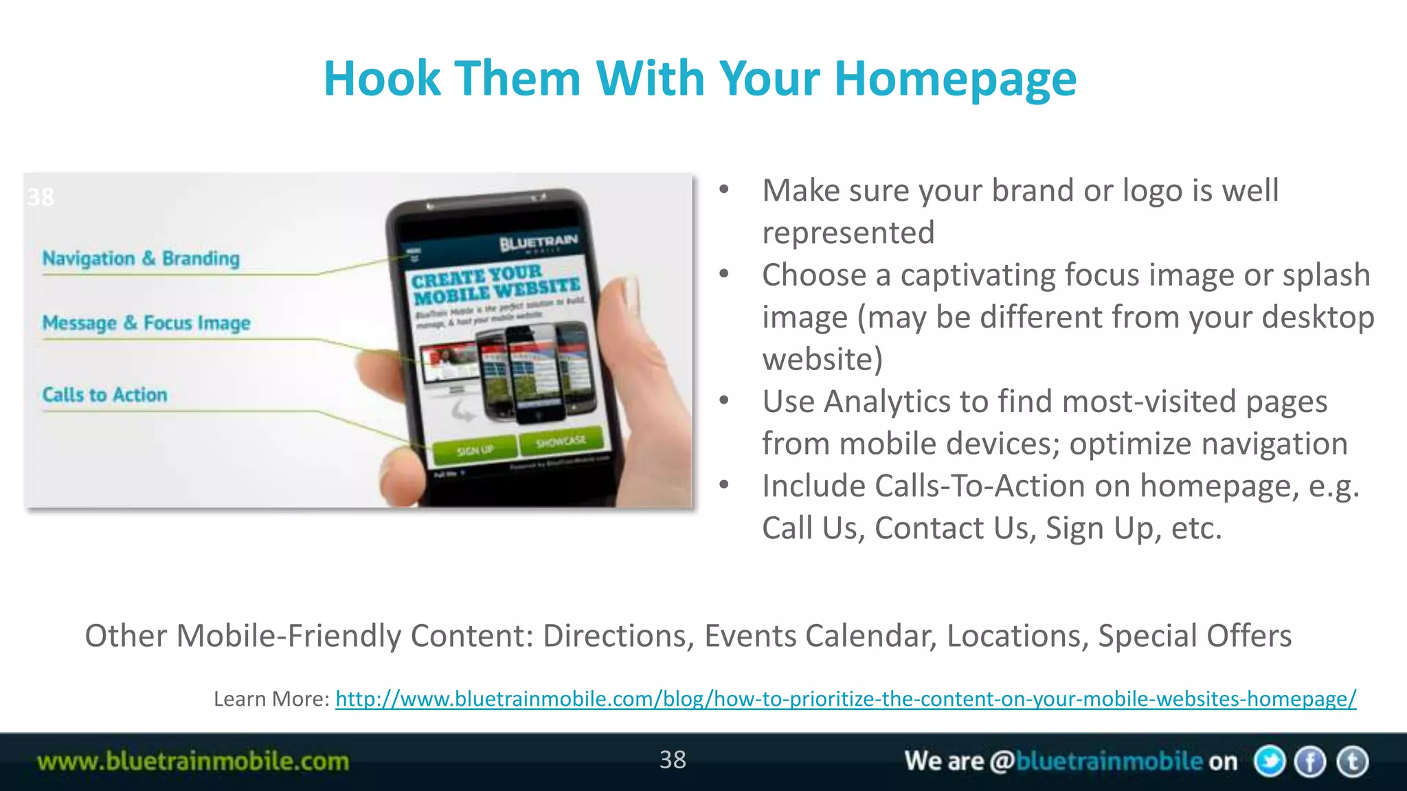 Hook Them With Your Homepage

38                                                            • Make sure your brand or logo is well
                                                                represented
                                                              • Choose a captivating focus image or splash
                                                                image (may be different from your desktop
                                                                website)
                                                              • Use Analytics to find most-visited pages
                                                                from mobile devices; optimize navigation
                                                              • Include Calls-To-Action on homepage, e.g.
                                                                Call Us, Contact Us, Sign Up, etc.


     Other Mobile-Friendly Content: Directions, Events Calendar, Locations, Special Offers
              Learn More: http://www.bluetrainmobile.com/blog/how-to-prioritize-the-content-on-your-mobile-websites-homepage/

                                                         38
 