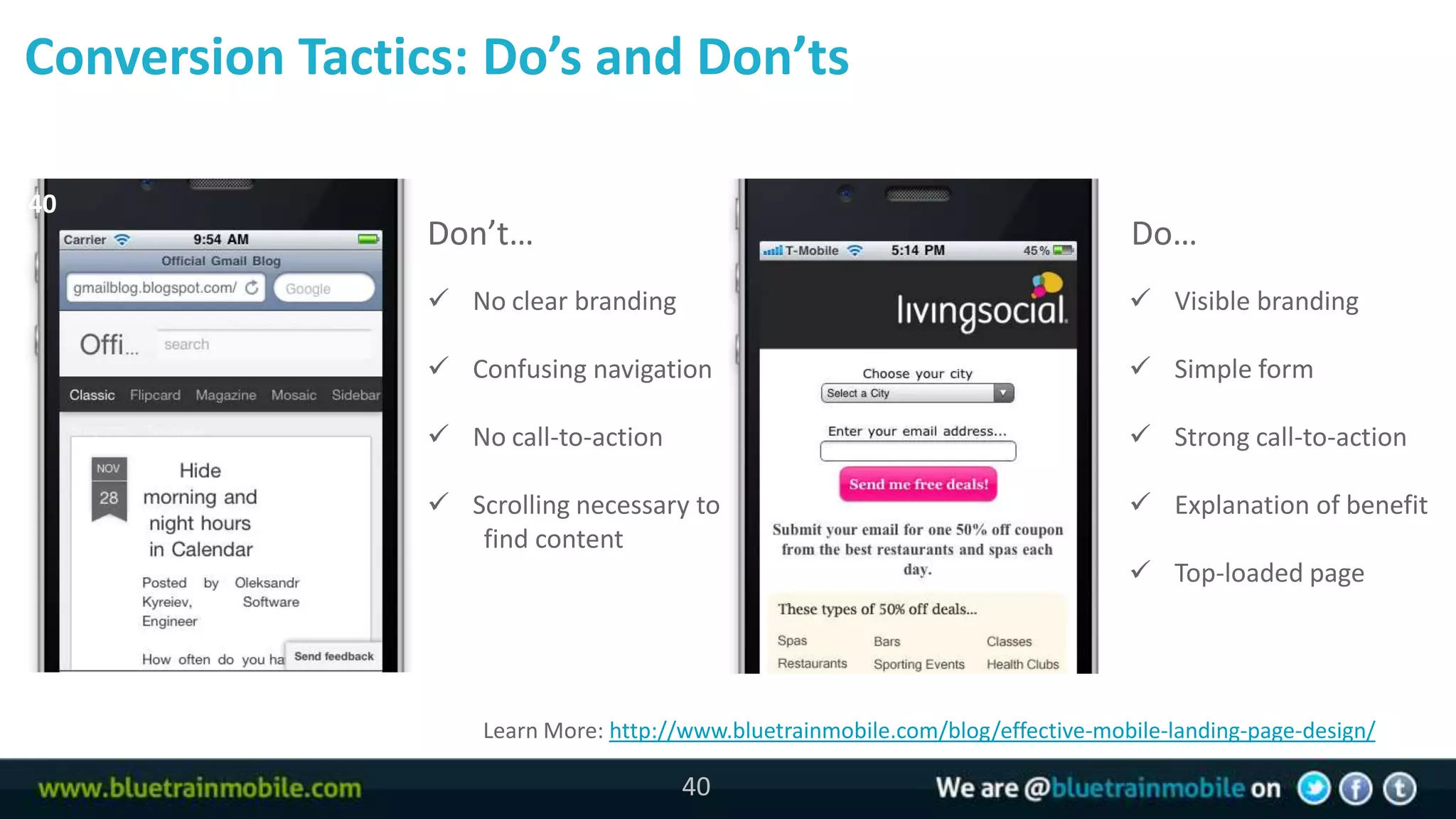 Conversion Tactics: Do’s and Don’ts

40
                 Don’t…                                                           Do…
                  No clear branding                                               Visible branding

                  Confusing navigation                                            Simple form

                  No call-to-action                                               Strong call-to-action

                  Scrolling necessary to                                          Explanation of benefit
                    find content
                                                                                   Top-loaded page




                     Learn More: http://www.bluetrainmobile.com/blog/effective-mobile-landing-page-design/

                                       40
 