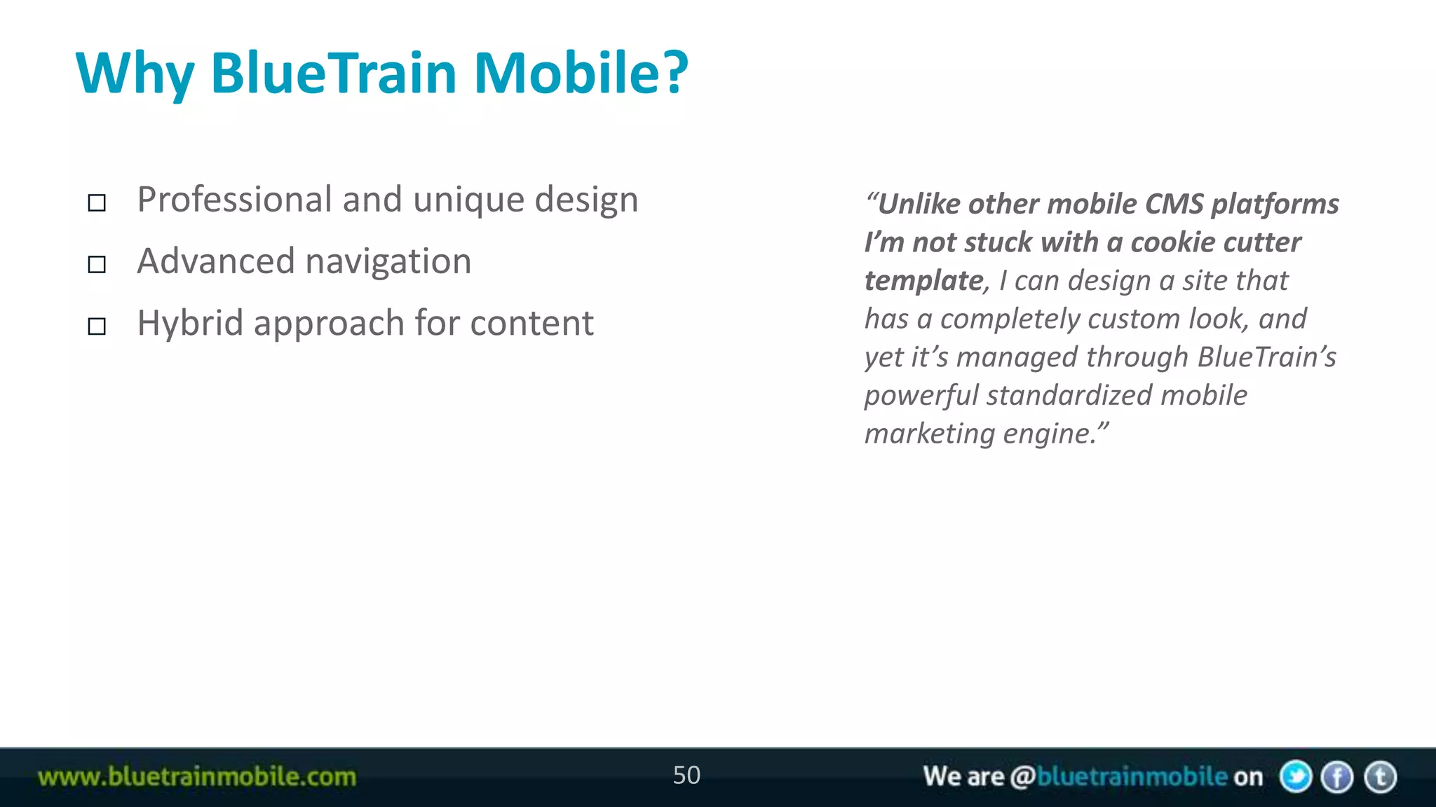 Why BlueTrain Mobile?
   Professional and unique design        “Unlike other mobile CMS platforms
                                          I’m not stuck with a cookie cutter
   Advanced navigation                   template, I can design a site that
   Hybrid approach for content           has a completely custom look, and
                                          yet it’s managed through BlueTrain’s
                                          powerful standardized mobile
                                          marketing engine.”




                                     50
 