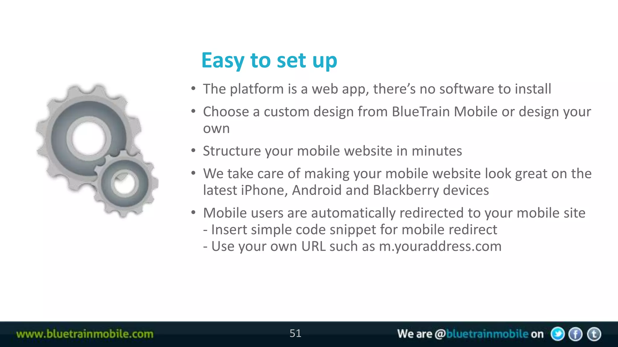 Easy to set up
51   • The platform is a web app, there’s no software to install
     • Choose a custom design from BlueTrain Mobile or design your
       own
     • Structure your mobile website in minutes
     • We take care of making your mobile website look great on the
       latest iPhone, Android and Blackberry devices
     • Mobile users are automatically redirected to your mobile site
       - Insert simple code snippet for mobile redirect
       - Use your own URL such as m.youraddress.com




                    51
 