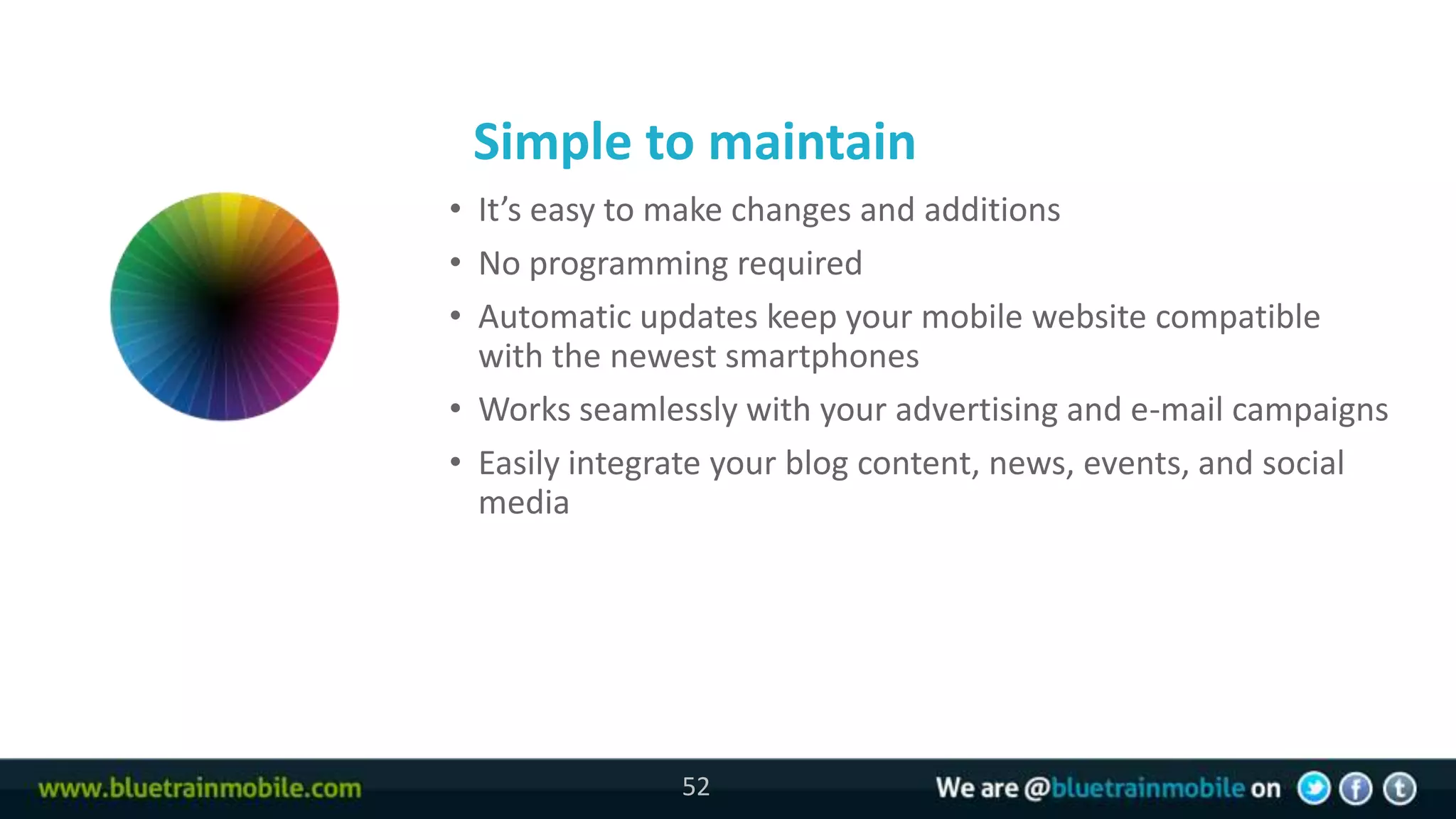 Simple to maintain
52   • It’s easy to make changes and additions
     • No programming required
     • Automatic updates keep your mobile website compatible
       with the newest smartphones
     • Works seamlessly with your advertising and e-mail campaigns
     • Easily integrate your blog content, news, events, and social
       media




                    52
 