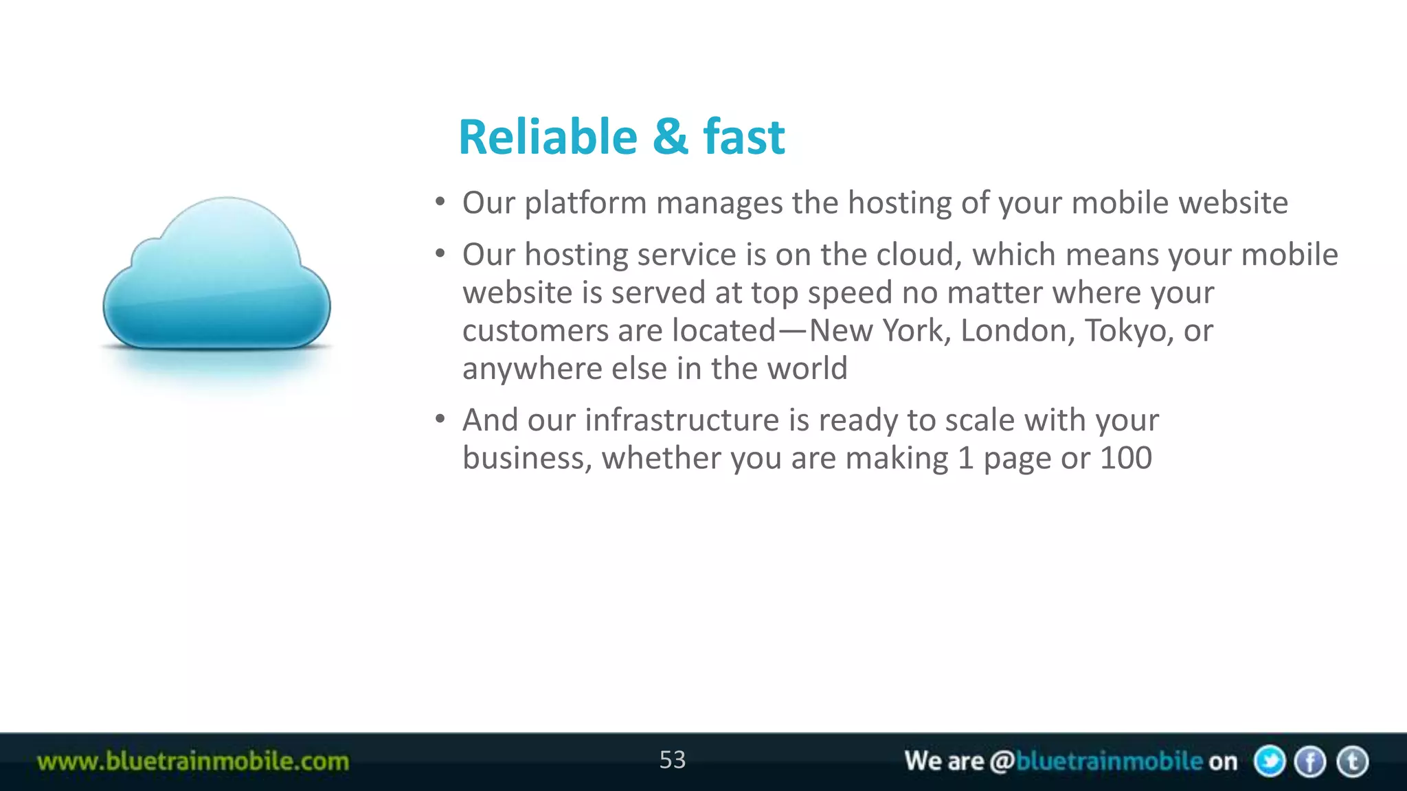 Reliable & fast
53   • Our platform manages the hosting of your mobile website
     • Our hosting service is on the cloud, which means your mobile
       website is served at top speed no matter where your
       customers are located—New York, London, Tokyo, or
       anywhere else in the world
     • And our infrastructure is ready to scale with your
       business, whether you are making 1 page or 100




                    53
 