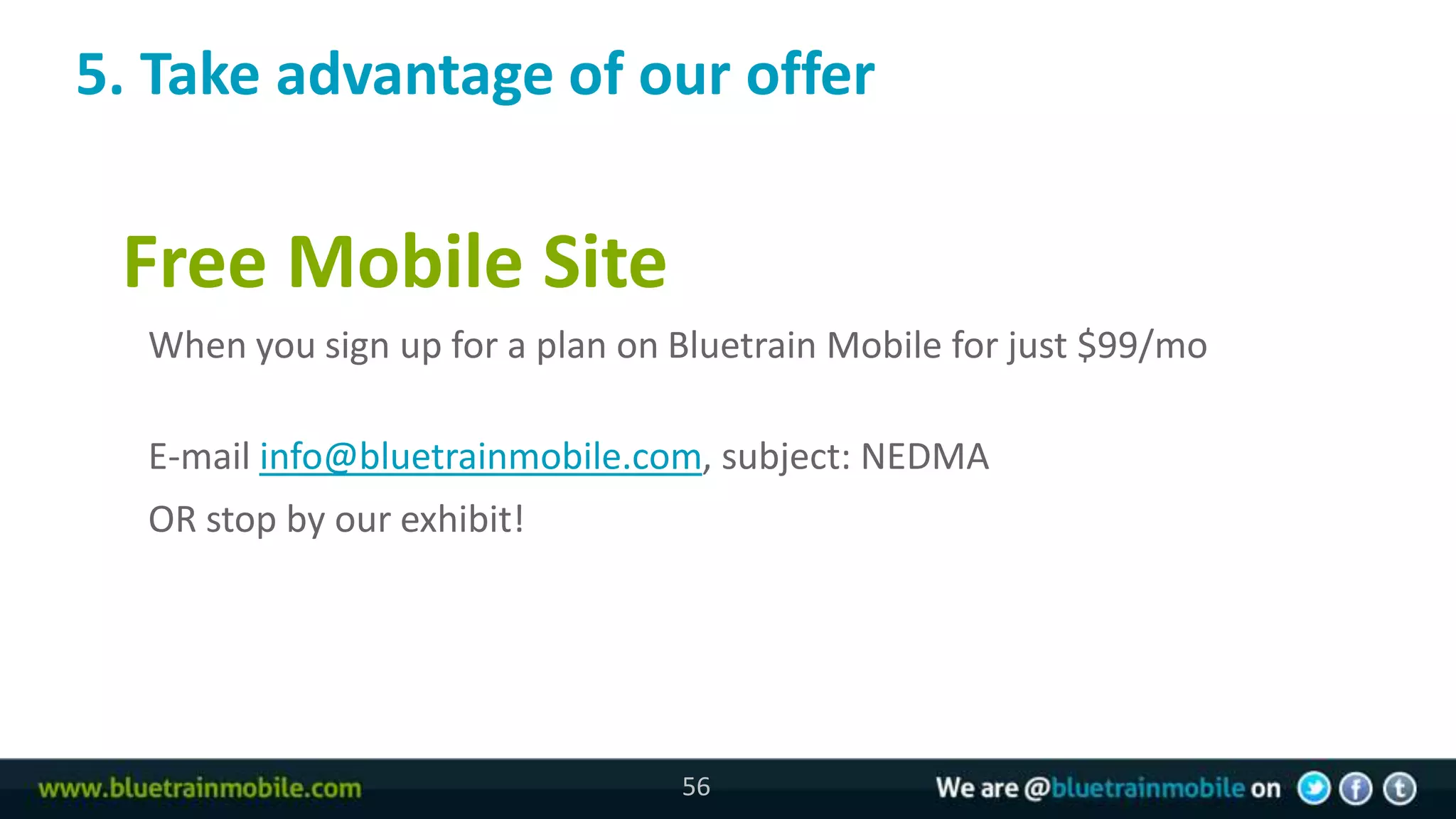 5. Take advantage of our offer

 Free Mobile Site
  When you sign up for a plan on Bluetrain Mobile for just $99/mo

  E-mail info@bluetrainmobile.com, subject: NEDMA
  OR stop by our exhibit!




                                 56
 