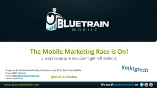 The Mobile Marketing Race is On!
                                      5 ways to ensure you don’t get left behind.

Prepared by Steffan Berelowitz, Conductor and CEO, BlueTrain Mobile
Phone: (888) 595-BLUE
E-mail: steffan@bluetrainmobile.com
Twitter: @steffanb                         @bluetrainmobile
 