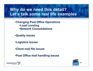 18
Why do we need this detail?
Let’s talk some real life examples
•Changing Post Office Operations
•Load Leveling
•Network Consolidations
•Quality issues
•Logistics issues
•Client mail file issues
•Post Office mail handling issues
 