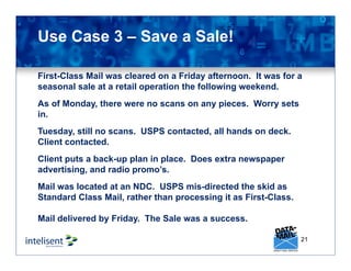 21
Use Case 3 – Save a Sale!
First-Class Mail was cleared on a Friday afternoon. It was for a
seasonal sale at a retail operation the following weekend.
As of Monday, there were no scans on any pieces. Worry sets
in.
Tuesday, still no scans. USPS contacted, all hands on deck.
Client contacted.
Client puts a back-up plan in place. Does extra newspaper
advertising, and radio promo’s.
Mail was located at an NDC. USPS mis-directed the skid as
Standard Class Mail, rather than processing it as First-Class.
Mail delivered by Friday. The Sale was a success.
 