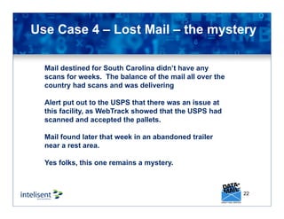 22
Use Case 4 – Lost Mail – the mystery
Mail destined for South Carolina didn’t have any
scans for weeks. The balance of the mail all over the
country had scans and was delivering
Alert put out to the USPS that there was an issue at
this facility, as WebTrack showed that the USPS had
scanned and accepted the pallets.
Mail found later that week in an abandoned trailer
near a rest area.
Yes folks, this one remains a mystery.
 