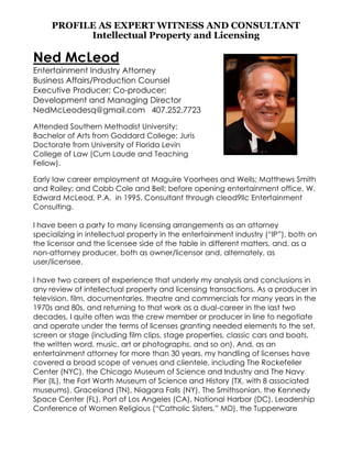 PROFILE AS EXPERT WITNESS AND CONSULTANT
Intellectual Property and Licensing
Ned McLeod
Entertainment Industry Attorney
Business Affairs/Production Counsel
Executive Producer; Co-producer;
Development and Managing Director
NedMcLeodesq@gmail.com 407.252.7723
Attended Southern Methodist University;
Bachelor of Arts from Goddard College; Juris
Doctorate from University of Florida Levin
College of Law (Cum Laude and Teaching
Fellow).
Early law career employment at Maguire Voorhees and Wells; Matthews Smith
and Railey; and Cobb Cole and Bell; before opening entertainment office, W.
Edward McLeod, P.A. in 1995. Consultant through cleod9llc Entertainment
Consulting.
I have been a party to many licensing arrangements as an attorney
specializing in intellectual property in the entertainment industry (“IP”), both on
the licensor and the licensee side of the table in different matters, and, as a
non-attorney producer, both as owner/licensor and, alternately, as
user/licensee.
I have two careers of experience that underly my analysis and conclusions in
any review of intellectual property and licensing transactions. As a producer in
television, film, documentaries, theatre and commercials for many years in the
1970s and 80s, and returning to that work as a dual-career in the last two
decades, I quite often was the crew member or producer in line to negotiate
and operate under the terms of licenses granting needed elements to the set,
screen or stage (including film clips, stage properties, classic cars and boats,
the written word, music, art or photographs, and so on). And, as an
entertainment attorney for more than 30 years, my handling of licenses have
covered a broad scope of venues and clientele, including The Rockefeller
Center (NYC), the Chicago Museum of Science and Industry and The Navy
Pier (IL), the Fort Worth Museum of Science and History (TX, with 8 associated
museums), Graceland (TN), Niagara Falls (NY), The Smithsonian, the Kennedy
Space Center (FL), Port of Los Angeles (CA), National Harbor (DC), Leadership
Conference of Women Religious (“Catholic Sisters,” MD), the Tupperware
 