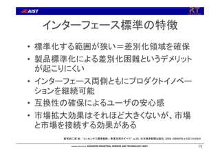 インターフェース標準の特徴
• 標準化する範囲が狭い＝差別化領域を確保
• 製品標準化による差別化困難というデメリット
が起こりにくい
• インターフェース両側ともにプロダクトイノベー
ションを継続可能
• 互換性の確保によるユーザの安心感
• 市場拡大効果はそれほど大きくないが、市場
と市場を接続する効果がある
15
新宅純二郎 他, ``コンセンサス標準戦略―事業活用のすべて‘’, p.29、日本経済新聞出版社, 2008, ISBN978-4-532-31409-5
 