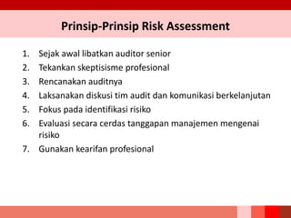 Prinsip-Prinsip Risk Assessment
1. Sejak awal libatkan auditor senior
2. Tekankan skeptisisme profesional
3. Rencanakan auditnya
4. Laksanakan diskusi tim audit dan komunikasi berkelanjutan
5. Fokus pada identifikasi risiko
6. Evaluasi secara cerdas tanggapan manajemen mengenai
risiko
7. Gunakan kearifan profesional
 