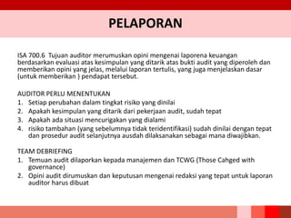 PELAPORAN
ISA 700.6 Tujuan auditor merumuskan opini mengenai laporena keuangan
berdasarkan evaluasi atas kesimpulan yang ditarik atas bukti audit yang diperoleh dan
memberikan opini yang jelas, melalui laporan tertulis, yang juga menjelaskan dasar
(untuk memberikan ) pendapat tersebut.
AUDITOR PERLU MENENTUKAN
1. Setiap perubahan dalam tingkat risiko yang dinilai
2. Apakah kesimpulan yang ditarik dari pekerjaan audit, sudah tepat
3. Apakah ada situasi mencurigakan yang dialami
4. risiko tambahan (yang sebelumnya tidak teridentifikasi) sudah dinilai dengan tepat
dan prosedur audit selanjutnya ausdah dilaksanakan sebagai mana diwajibkan.
TEAM DEBRIEFING
1. Temuan audit dilaporkan kepada manajemen dan TCWG (Those Cahged with
governance)
2. Opini audit dirumuskan dan keputusan mengenai redaksi yang tepat untuk laporan
auditor harus dibuat
 