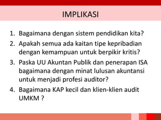 IMPLIKASI
1. Bagaimana dengan sistem pendidikan kita?
2. Apakah semua ada kaitan tipe kepribadian
dengan kemampuan untuk berpikir kritis?
3. Paska UU Akuntan Publik dan penerapan ISA
bagaimana dengan minat lulusan akuntansi
untuk menjadi profesi auditor?
4. Bagaimana KAP kecil dan klien-klien audit
UMKM ?
 