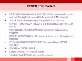 24
POKOK PERUBAHAN
• PENETAPAN RUANG LINGKUP AUDIT BPK  Semua elemen KN, kecuali
audit oleh Akuntan Publik menurut UU (Pasar Modal, BUMN, Yayasan)
• JENIS PEMERIKSAAN (Keuangan, Pengelolaan, Tujuan Tertentu)
• STANDAR PEMERIKSAAN (Disusun BPK & dikonsultasikan dgn Pemerintah
dan IAI)
• INDEPENDENSI PEMERIKSAAN BPK (Perencanaan, Pelaksanaan &
Pelaporan)
• HASIL PEMERIKSAAN (Opini, Rekomendasi, Kesimpulan; + Tanggapan Yang
Diperiksa)
• PENYAMPAIAN LHP (DPR/DPD/DPRD, Terbuka utk Umum); KASUS
(Penyidik)
• KEWAJIBAN TINDAK LANJUT
• KETENTUAN PIDANA (Auditan & Auditor)
• TIDAK BERLAKUNYA ARK (Algemene Rekenkamer)
 