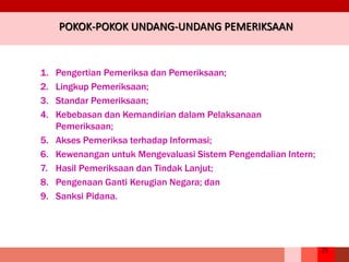 25
POKOK-POKOK UNDANG-UNDANG PEMERIKSAAN
1. Pengertian Pemeriksa dan Pemeriksaan;
2. Lingkup Pemeriksaan;
3. Standar Pemeriksaan;
4. Kebebasan dan Kemandirian dalam Pelaksanaan
Pemeriksaan;
5. Akses Pemeriksa terhadap Informasi;
6. Kewenangan untuk Mengevaluasi Sistem Pengendalian Intern;
7. Hasil Pemeriksaan dan Tindak Lanjut;
8. Pengenaan Ganti Kerugian Negara; dan
9. Sanksi Pidana.
 