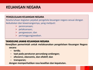 27
KEUANGAN NEGARA
PENGELOLAAN KEUANGAN NEGARA
Keseluruhaan kegiatan pejabat pengelola keuangan negara sesuai dengan
kedudukan dan kewenangannya, yang meliputi:
 perencanaan;
 pelaksanaan;
 pengawasan; dan
 pertanggungjawaban.
TANGGUNG JAWAB KEUANGAN NEGARA
Kewajiban pemerintah untuk melaksanakan pengelolaan Keuangan Negara
secara:
– tertib;
– taat pada peraturan perundang-undangan;
– efesiensi, ekonomis, dan efektif; dan
– transparan;
dengan memperhatikan rasa keadilan dan kepatutan.
 