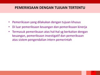 29
PEMERIKSAAN DENGAN TUJUAN TERTENTU
• Pemeriksaan yang dilakukan dengan tujuan khusus
• Di luar pemeriksaan keuangan dan pemeriksaan kinerja
• Termasuk pemeriksaan atas hal-hal yg berkaitan dengan
keuangan, pemeriksaan investigatif dan pemeriksaan
atas sistem pengendalian intern pemerintah
 