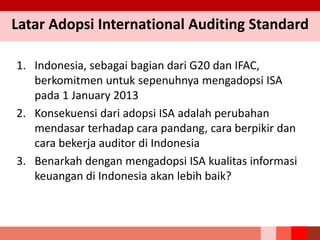 1. Indonesia, sebagai bagian dari G20 dan IFAC,
berkomitmen untuk sepenuhnya mengadopsi ISA
pada 1 January 2013
2. Konsekuensi dari adopsi ISA adalah perubahan
mendasar terhadap cara pandang, cara berpikir dan
cara bekerja auditor di Indonesia
3. Benarkah dengan mengadopsi ISA kualitas informasi
keuangan di Indonesia akan lebih baik?
Latar Adopsi International Auditing Standard
 