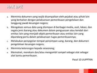 35
HAK BPK
a. Meminta dokumen yang wajib disampaikan oleh pejabat atau pihak lain
yang berkaitan dengan pelaksanaan pemeriksaan pengelolaan dan
tanggung jawab keuangan negara;
b. Mengakses semua data yang disimpan di berbagai media, aset, lokasi, dan
segala jenis barang atau dokumen dalam penguasaan atau kendali dari
entitas lain yang menjadi objek pemeriksaan atau entitas lain yang
dipandang perlu dalam pelaksanaan tugas pemeriksaannya;
c. Melakukan penyegelan tempat penyimpan uang, barang, dan dokumen
pengelolaan keuangan negara;
d. Meminta keterangan kepada seseorang;
e. Memotret, merekam dan/atau mengambil sampel sebagai alat sebagai
alat bantu pemeriksaan.
Pasal 10 UUPPTKN
 
