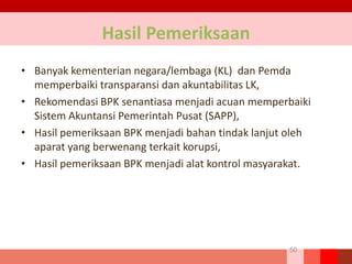 50
Hasil Pemeriksaan
• Banyak kementerian negara/lembaga (KL) dan Pemda
memperbaiki transparansi dan akuntabilitas LK,
• Rekomendasi BPK senantiasa menjadi acuan memperbaiki
Sistem Akuntansi Pemerintah Pusat (SAPP),
• Hasil pemeriksaan BPK menjadi bahan tindak lanjut oleh
aparat yang berwenang terkait korupsi,
• Hasil pemeriksaan BPK menjadi alat kontrol masyarakat.
 