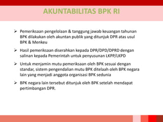 AKUNTABILITAS BPK RI
 Pemeriksaan pengelolaan & tanggung jawab keuangan tahunan
BPK dilakukan oleh akuntan publik yang ditunjuk DPR atas usul
BPK & Menkeu
 Hasil pemeriksaan diserahkan kepada DPR/DPD/DPRD dengan
salinan kepada Pemerintah untuk penyusunan LKPP/LKPD
 Untuk menjamin mutu pemeriksaan oleh BPK sesuai dengan
standar, sistem pengendalian mutu BPK ditelaah oleh BPK negara
lain yang menjadi anggota organisasi BPK sedunia
 BPK negara lain tersebut ditunjuk oleh BPK setelah mendapat
pertimbangan DPR.
 