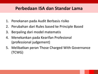 1. Penekanan pada Audit Berbasis risiko
2. Perubahan dari Rules based ke Principle Based
3. Berpaling dari model matematis
4. Menekankan pada Kearifan Profesional
(professional judgement)
5. Melibatkan peran Those Charged With Governance
(TCWG)
Perbedaan ISA dan Standar Lama
 