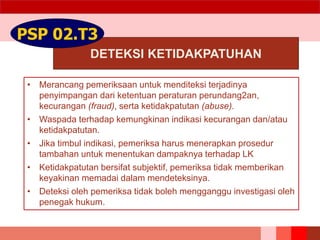 DETEKSI KETIDAKPATUHAN
PSP 02.T3
• Merancang pemeriksaan untuk menditeksi terjadinya
penyimpangan dari ketentuan peraturan perundang2an,
kecurangan (fraud), serta ketidakpatutan (abuse).
• Waspada terhadap kemungkinan indikasi kecurangan dan/atau
ketidakpatutan.
• Jika timbul indikasi, pemeriksa harus menerapkan prosedur
tambahan untuk menentukan dampaknya terhadap LK
• Ketidakpatutan bersifat subjektif, pemeriksa tidak memberikan
keyakinan memadai dalam mendeteksinya.
• Deteksi oleh pemeriksa tidak boleh mengganggu investigasi oleh
penegak hukum.
 